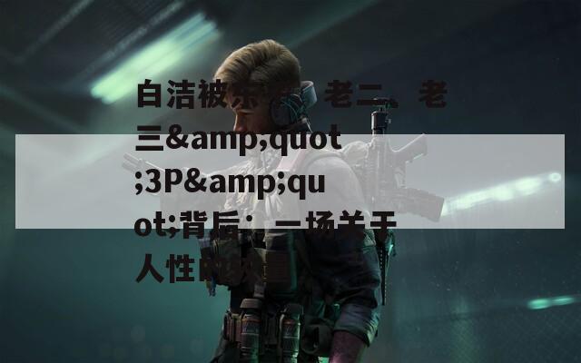 白洁被东子、老二、老三&amp;quot;3P&amp;quot;背后：一场关于人性的较量