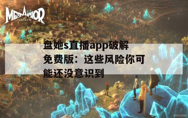 盘她s直播app破解免费版：这些风险你可能还没意识到