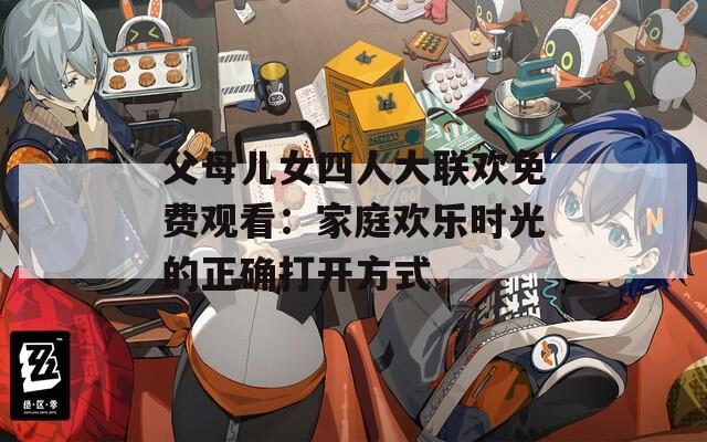 父母儿女四人大联欢免费观看：家庭欢乐时光的正确打开方式