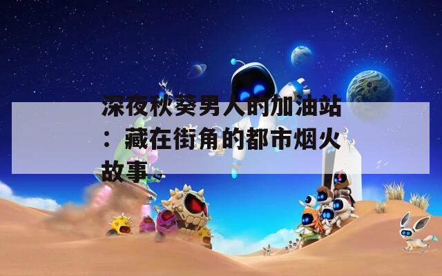 深夜秋葵男人的加油站：藏在街角的都市烟火故事