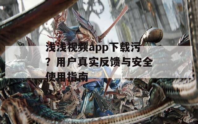 浅浅视频app下载污？用户真实反馈与安全使用指南