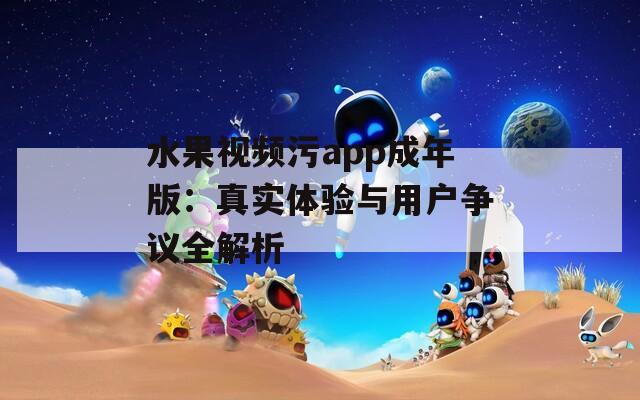 水果视频污app成年版：真实体验与用户争议全解析