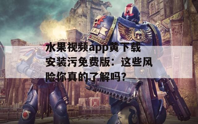 水果视频app黄下载安装污免费版：这些风险你真的了解吗？