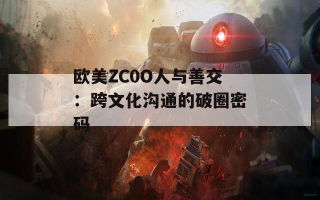 欧美ZC0O人与善交：跨文化沟通的破圈密码