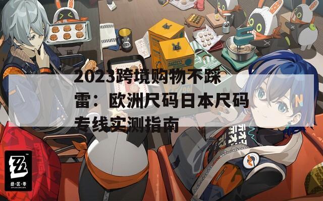 2023跨境购物不踩雷：欧洲尺码日本尺码专线实测指南