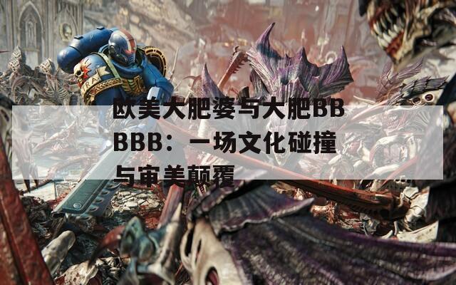 欧美大肥婆与大肥BBBBB：一场文化碰撞与审美颠覆