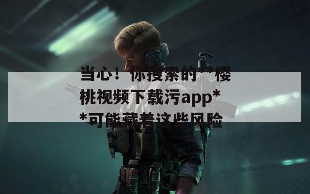 当心！你搜索的**樱桃视频下载污app**可能藏着这些风险