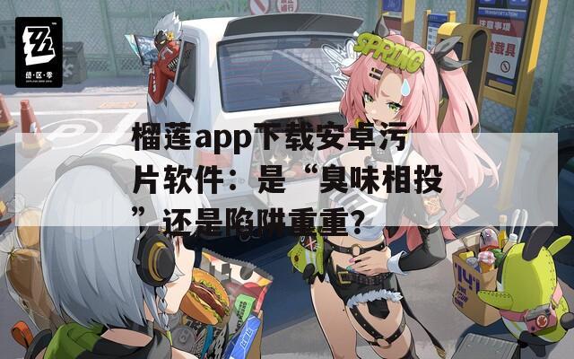 榴莲app下载安卓污片软件：是“臭味相投”还是陷阱重重？