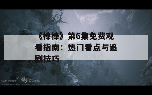 《棒棒》第6集免费观看指南：热门看点与追剧技巧