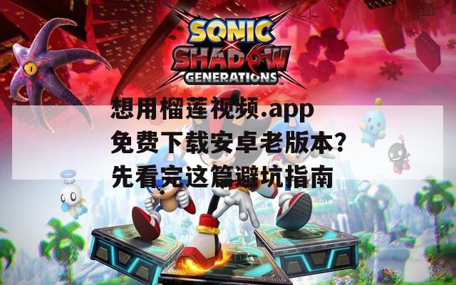 想用榴莲视频.app免费下载安卓老版本？先看完这篇避坑指南