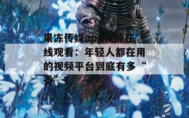 果冻传媒app视频在线观看：年轻人都在用的视频平台到底有多“香”？