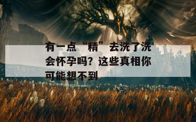 有一点“精”去洗了洗会怀孕吗？这些真相你可能想不到
