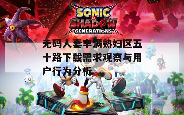 无码人妻丰满熟妇区五十路下载需求观察与用户行为分析