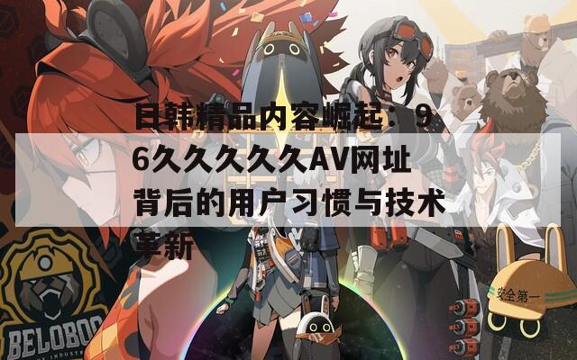 日韩精品内容崛起：96久久久久久AV网址背后的用户习惯与技术革新