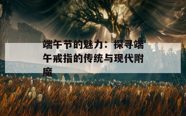 端午节的魅力：探寻端午戒指的传统与现代附魔