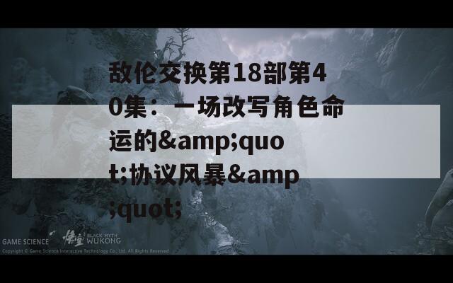 敌伦交换第18部第40集：一场改写角色命运的&amp;quot;协议风暴&amp;quot;