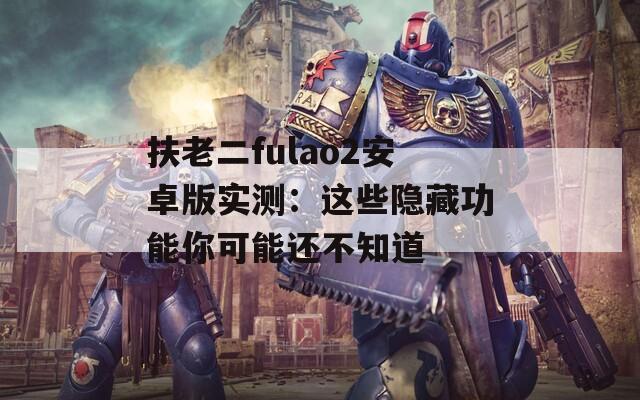 扶老二fulao2安卓版实测：这些隐藏功能你可能还不知道