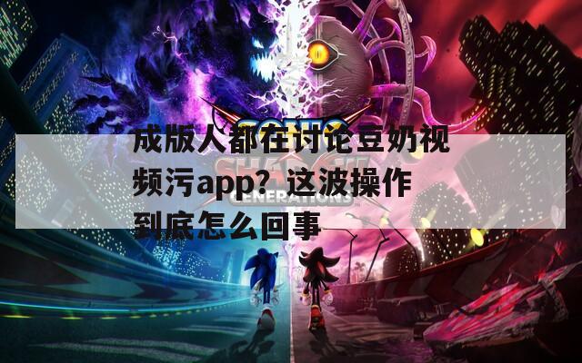 成版人都在讨论豆奶视频污app？这波操作到底怎么回事