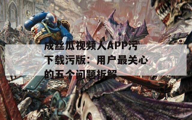 成丝瓜视频人APP污下载污版：用户最关心的五个问题拆解