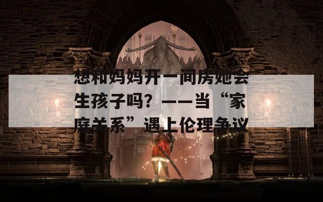 想和妈妈开一间房她会生孩子吗？——当“家庭关系”遇上伦理争议