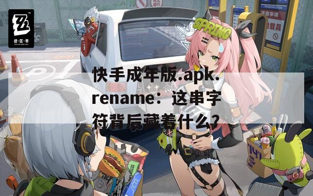 快手成年版.apk.rename：这串字符背后藏着什么？