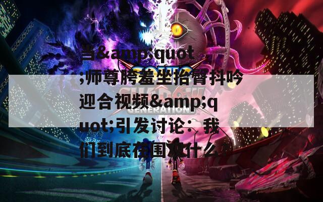 当&amp;quot;师尊胯羞坐抬臀抖吟迎合视频&amp;quot;引发讨论：我们到底在围观什么？