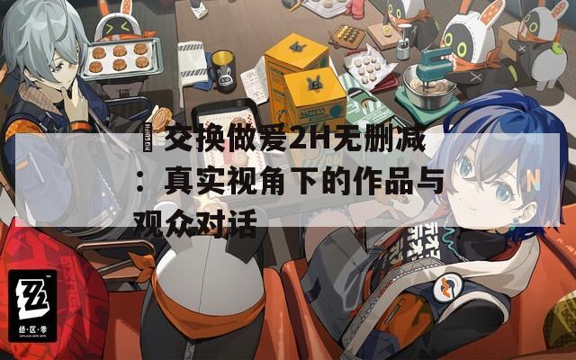 巜交换做爰2H无删减：真实视角下的作品与观众对话