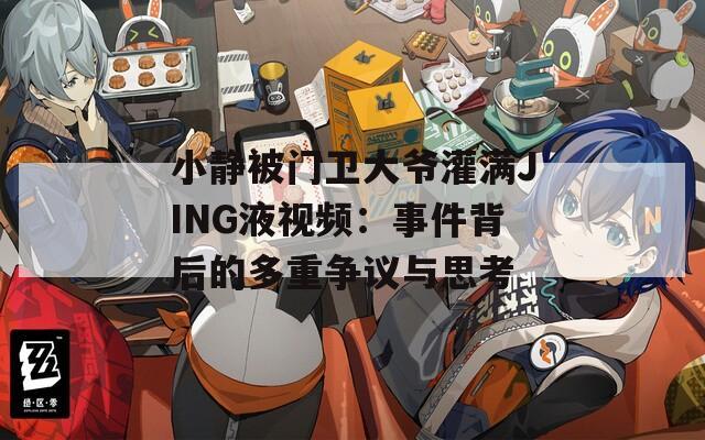 小静被门卫大爷灌满JING液视频：事件背后的多重争议与思考