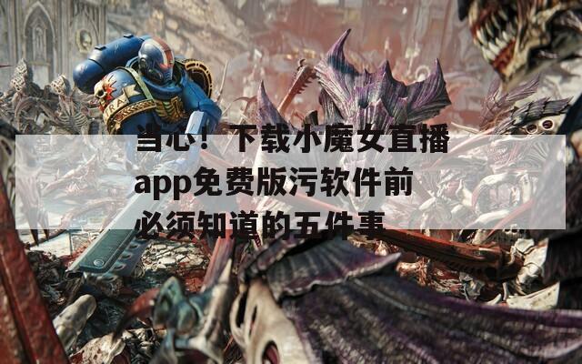 当心！下载小魔女直播app免费版污软件前必须知道的五件事