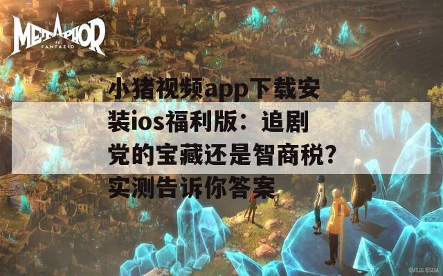 小猪视频app下载安装ios福利版：追剧党的宝藏还是智商税？实测告诉你答案