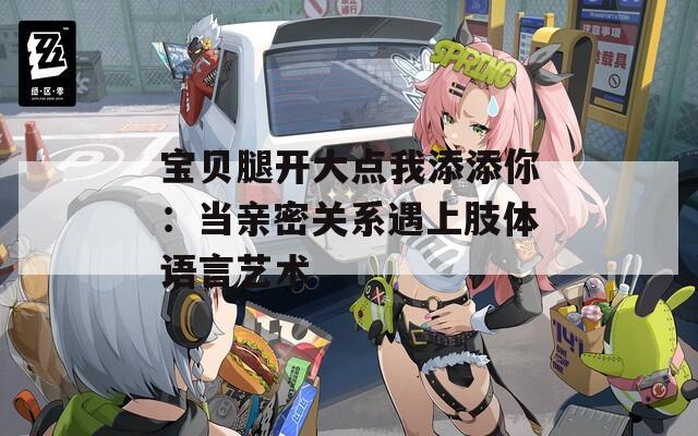 宝贝腿开大点我添添你：当亲密关系遇上肢体语言艺术