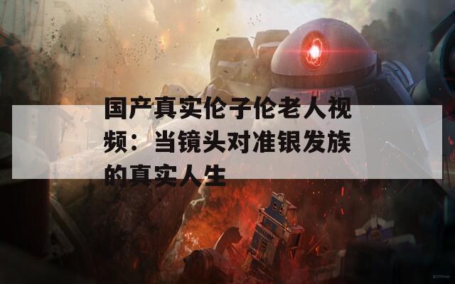 国产真实伦子伦老人视频：当镜头对准银发族的真实人生