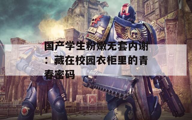 国产学生粉嫩无套内谢：藏在校园衣柜里的青春密码
