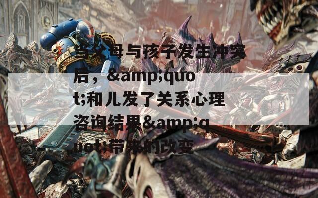 当父母与孩子发生冲突后，&amp;quot;和儿发了关系心理咨询结果&amp;quot;带来的改变