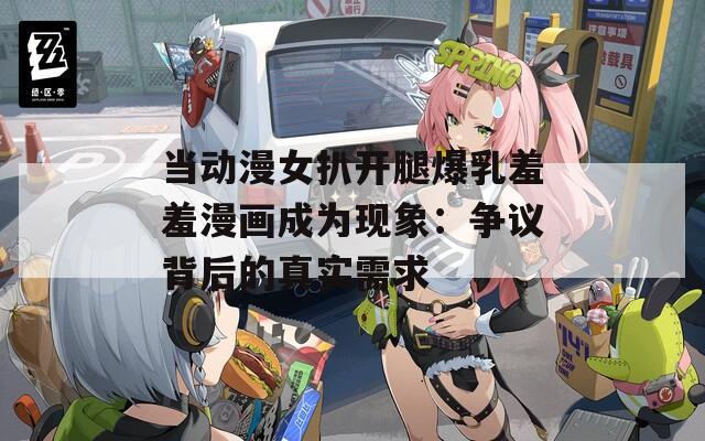 当动漫女扒开腿爆乳羞羞漫画成为现象：争议背后的真实需求