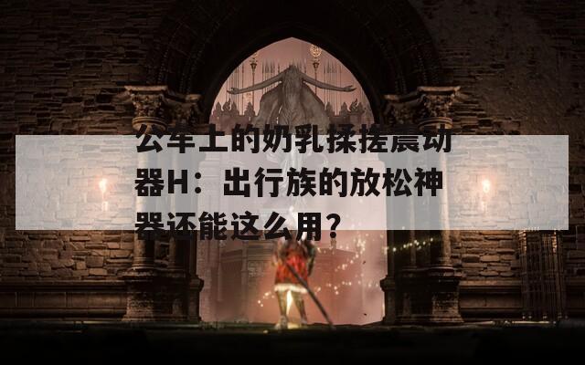 公车上的奶乳揉搓震动器H：出行族的放松神器还能这么用？