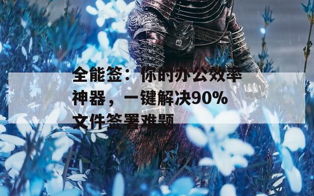 全能签：你的办公效率神器，一键解决90%文件签署难题