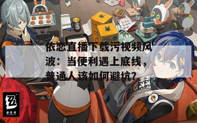依恋直播下载污视频风波：当便利遇上底线，普通人该如何避坑？