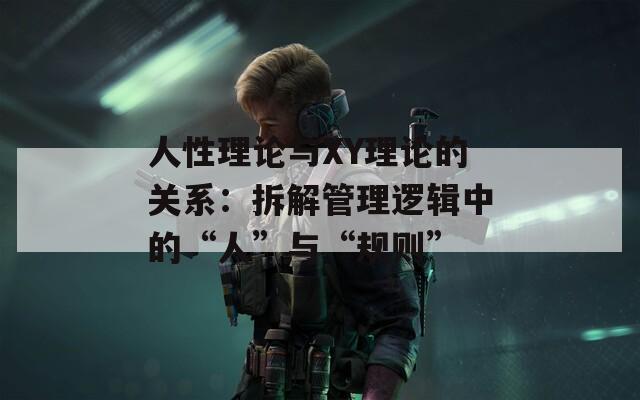 人性理论与XY理论的关系：拆解管理逻辑中的“人”与“规则”  第1张
