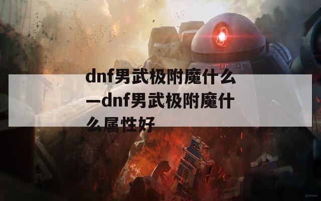 dnf男武极附魔什么—dnf男武极附魔什么属性好