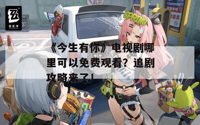 《今生有你》电视剧哪里可以免费观看？追剧攻略来了！
