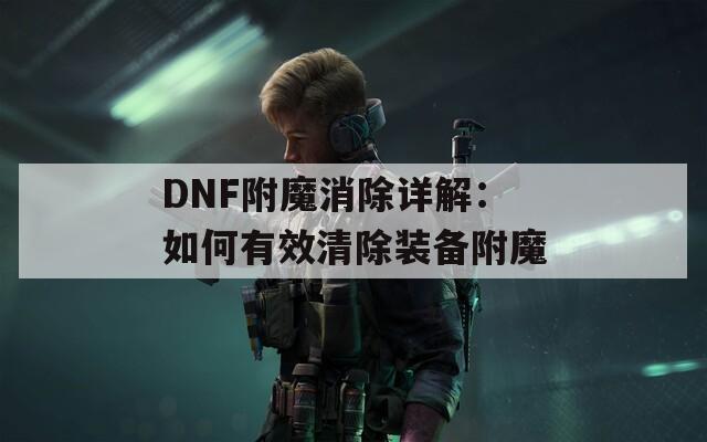 DNF附魔消除详解：如何有效清除装备附魔