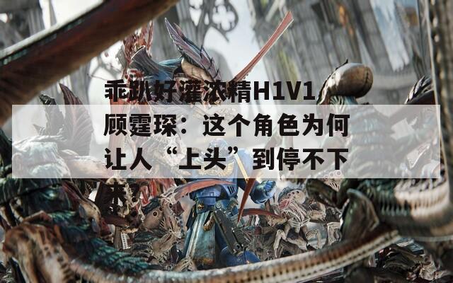 乖趴好灌浓精H1V1顾霆琛：这个角色为何让人“上头”到停不下来？