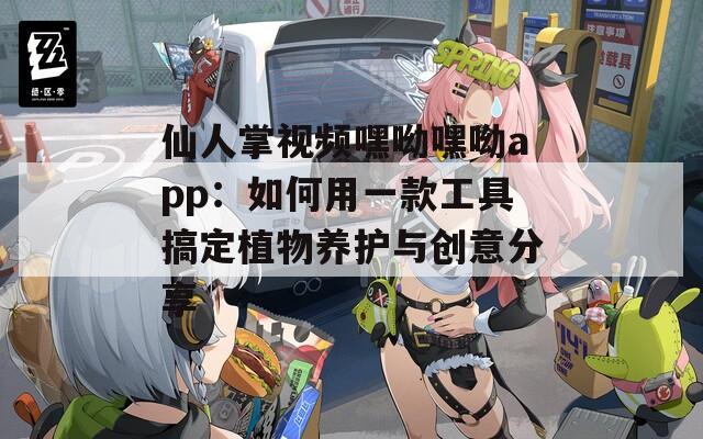 仙人掌视频嘿呦嘿呦app：如何用一款工具搞定植物养护与创意分享