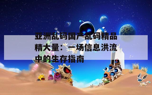 亚洲乱码国产乱码精品精大量：一场信息洪流中的生存指南