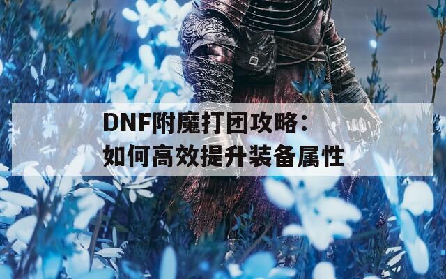 DNF附魔打团攻略：如何高效提升装备属性