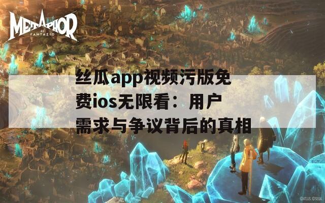 丝瓜app视频污版免费ios无限看：用户需求与争议背后的真相