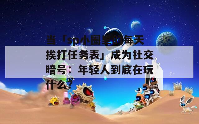 当「sp小圈里的每天挨打任务表」成为社交暗号：年轻人到底在玩什么？