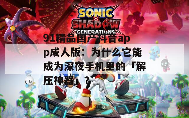 91精品国产抖音app成人版：为什么它能成为深夜手机里的「解压神器」？