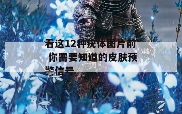 看这12种疣体图片前 你需要知道的皮肤预警信号